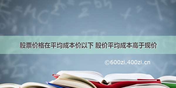 股票价格在平均成本价以下 股价平均成本高于现价