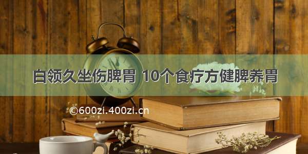 白领久坐伤脾胃 10个食疗方健脾养胃