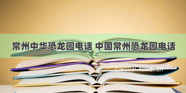 常州中华恐龙园电话 中国常州恐龙园电话