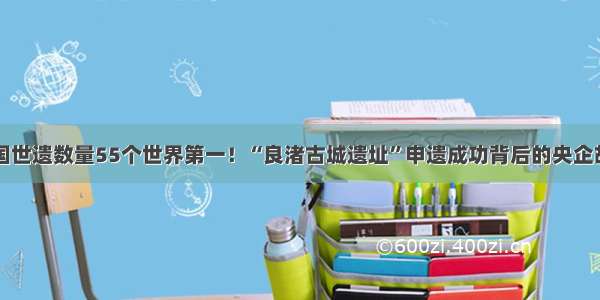 中国世遗数量55个世界第一！“良渚古城遗址”申遗成功背后的央企故事