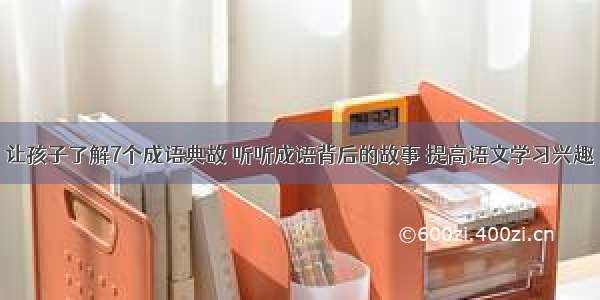 让孩子了解7个成语典故 听听成语背后的故事 提高语文学习兴趣