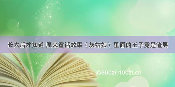 长大后才知道 原来童话故事《灰姑娘》里面的王子竟是渣男