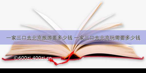 一家三口去北京旅游要多少钱 一家三口去北京玩需要多少钱