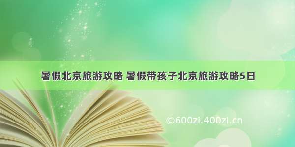 暑假北京旅游攻略 暑假带孩子北京旅游攻略5日