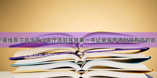 新疆维吾尔自治区公安厅派驻扶贫第一书记余强带领村民脱贫的故事