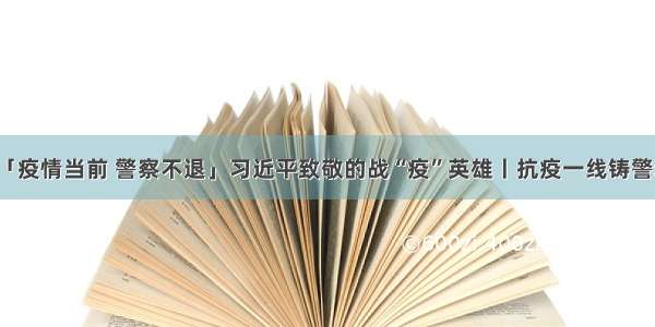 「疫情当前 警察不退」习近平致敬的战“疫”英雄丨抗疫一线铸警魂