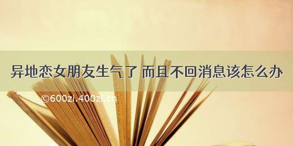 异地恋女朋友生气了 而且不回消息该怎么办