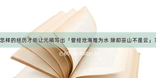 怎样的经历才能让元稹写出「曾经沧海难为水 除却巫山不是云」？