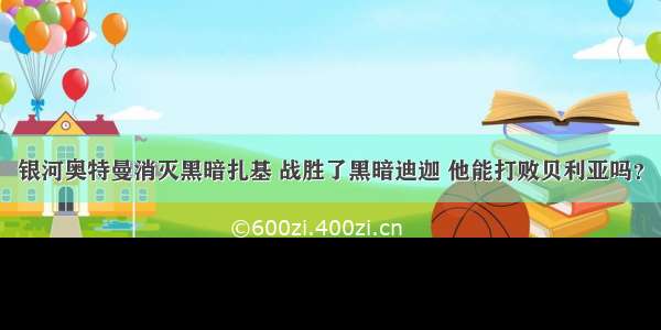 银河奥特曼消灭黑暗扎基 战胜了黑暗迪迦 他能打败贝利亚吗？