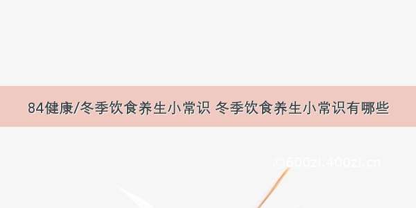 84健康/冬季饮食养生小常识 冬季饮食养生小常识有哪些