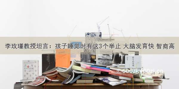 李玫瑾教授坦言：孩子睡觉时有这3个举止 大脑发育快 智商高