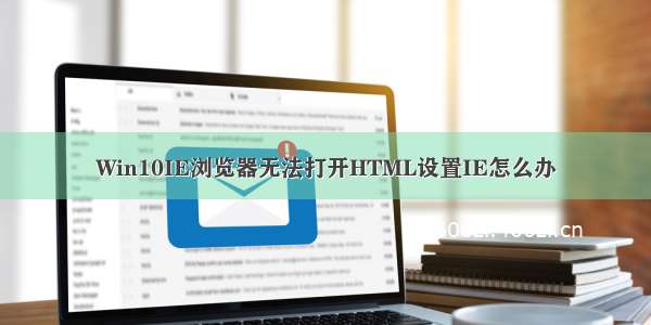 Win10IE浏览器无法打开HTML设置IE怎么办