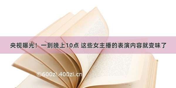 央视曝光！一到晚上10点 这些女主播的表演内容就变味了