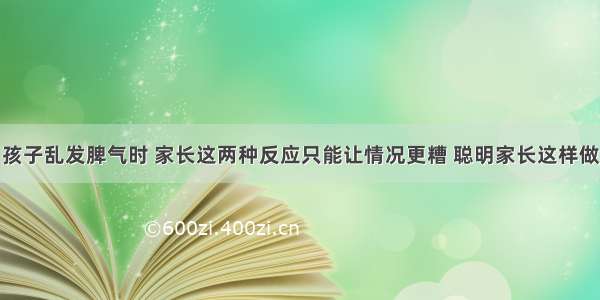 孩子乱发脾气时 家长这两种反应只能让情况更糟 聪明家长这样做