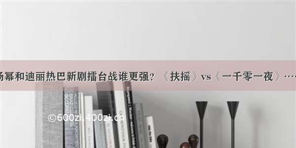 杨幂和迪丽热巴新剧擂台战谁更强？《扶摇》vs《一千零一夜》……