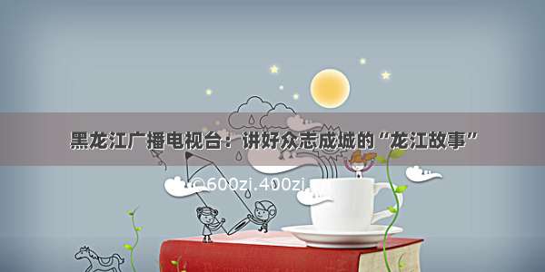 黑龙江广播电视台：讲好众志成城的“龙江故事”