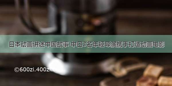 日本动画讲述中国故事 中日3名年轻导演携手打造动画电影