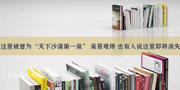 这里被誉为“天下沙漠第一泉” 美景难得 也有人说这里即将消失