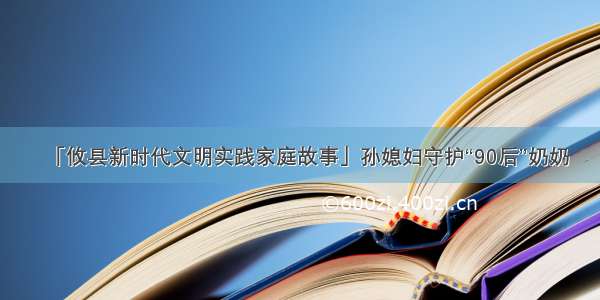 「攸县新时代文明实践家庭故事」孙媳妇守护“90后”奶奶