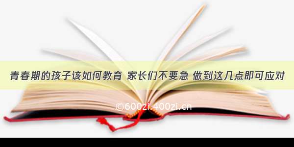 青春期的孩子该如何教育 家长们不要急 做到这几点即可应对