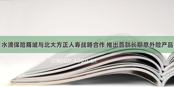 水滴保险商城与北大方正人寿战略合作 推出首款长期意外险产品