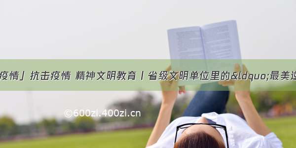 「众志成城 战胜疫情」抗击疫情 精神文明教育丨省级文明单位里的“最美逆行者” 嘉