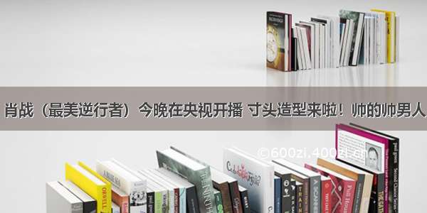 肖战（最美逆行者）今晚在央视开播 寸头造型来啦！帅的帅男人