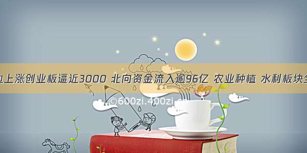 指数单边上涨创业板逼近3000 北向资金流入逾96亿 农业种植 水利板块全线爆发