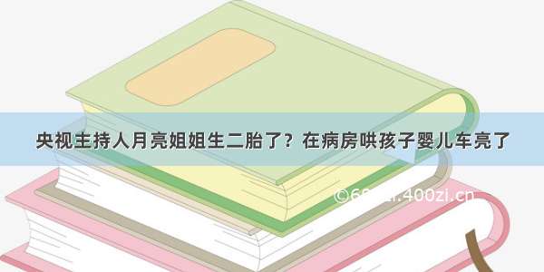 央视主持人月亮姐姐生二胎了？在病房哄孩子婴儿车亮了