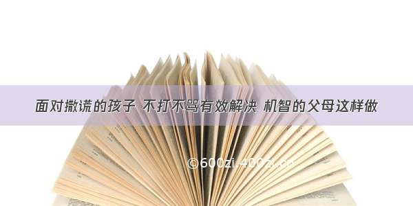 面对撒谎的孩子 不打不骂有效解决 机智的父母这样做