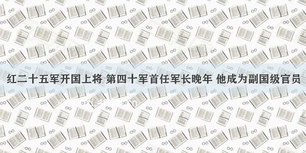 红二十五军开国上将 第四十军首任军长晚年 他成为副国级官员