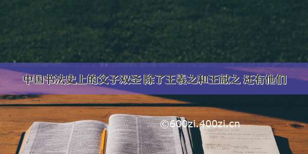 中国书法史上的父子双圣 除了王羲之和王献之 还有他们