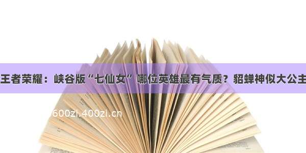 王者荣耀：峡谷版“七仙女” 哪位英雄最有气质？貂蝉神似大公主