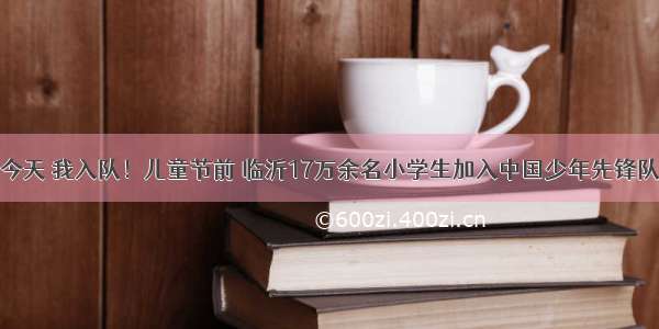 今天 我入队！儿童节前 临沂17万余名小学生加入中国少年先锋队