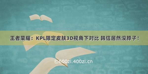 王者荣耀：KPL限定皮肤3D视角下对比 韩信居然没脖子！