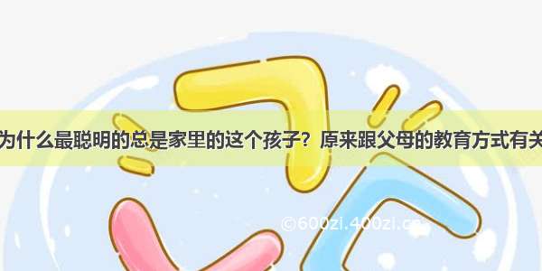 为什么最聪明的总是家里的这个孩子？原来跟父母的教育方式有关