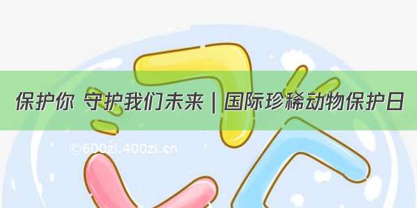 保护你 守护我们未来｜国际珍稀动物保护日