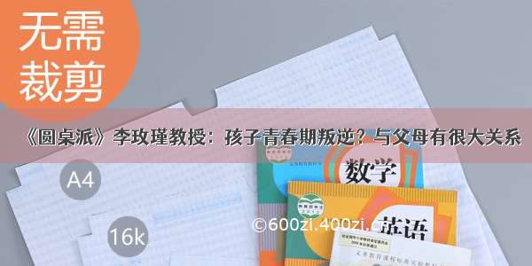 《圆桌派》李玫瑾教授：孩子青春期叛逆？与父母有很大关系