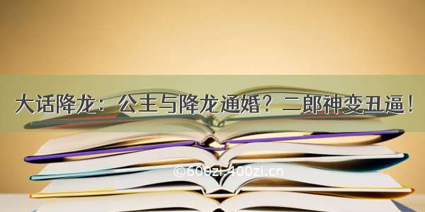 大话降龙：公主与降龙通婚？二郎神变丑逼！