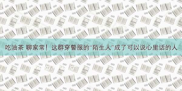 吃油茶 聊家常！这群穿警服的“陌生人”成了可以说心里话的人