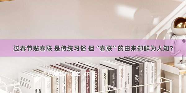 过春节贴春联 是传统习俗 但“春联”的由来却鲜为人知？