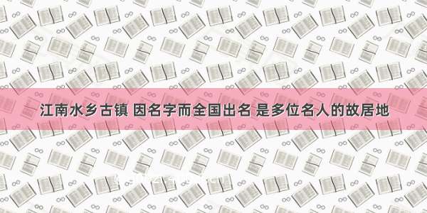 江南水乡古镇 因名字而全国出名 是多位名人的故居地