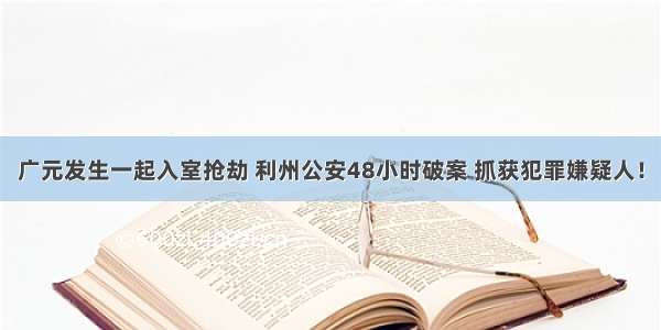 广元发生一起入室抢劫 利州公安48小时破案 抓获犯罪嫌疑人！