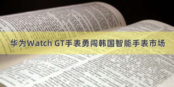 华为Watch GT手表勇闯韩国智能手表市场