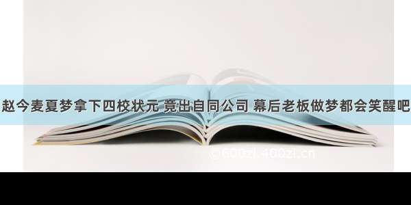 赵今麦夏梦拿下四校状元 竟出自同公司 幕后老板做梦都会笑醒吧