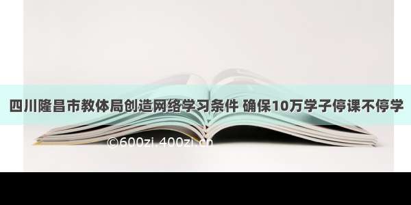 四川隆昌市教体局创造网络学习条件 确保10万学子停课不停学