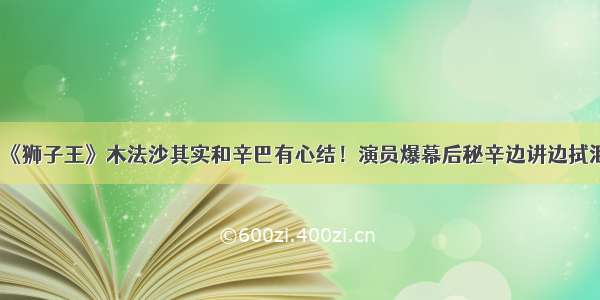 《狮子王》木法沙其实和辛巴有心结！演员爆幕后秘辛边讲边拭泪