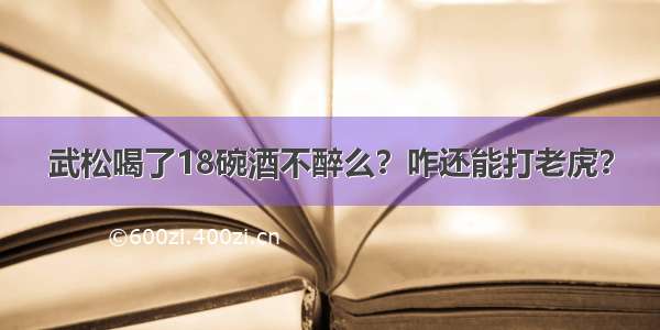 武松喝了18碗酒不醉么？咋还能打老虎？