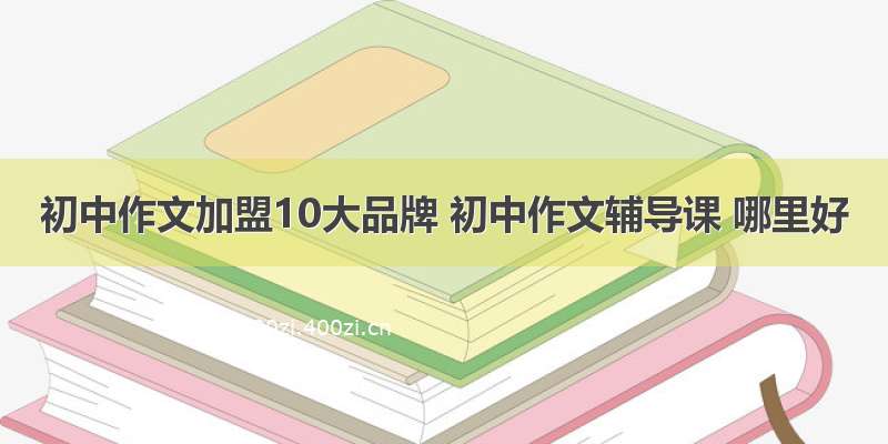 初中作文加盟10大品牌 初中作文辅导课 哪里好