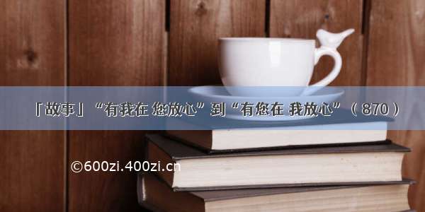 「故事」“有我在 您放心”到“有您在 我放心”（870）